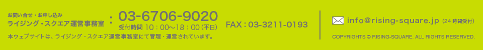 [お問い合せ・お申し込み]　ライジング・スクエア運営事務室　TEL:03-6706-9020　FAX：03-3211-0193　受付時間 10：00～18：00（平日）　本ウェブサイトは、ライジング・スクエア運営事務室にて管理・運営されています。　COPYRIGHTS c RISING-SQUARE. ALL RIGHTS RESERVED.