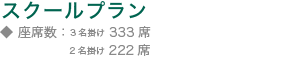 スクールプラン ◆ 座席数:3名掛け 333席 2名掛け 222席